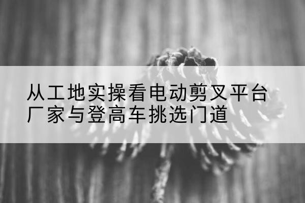 若羌电动剪叉升降平台厂家-从工地实操看电动剪叉平台厂家与登高车挑选门道