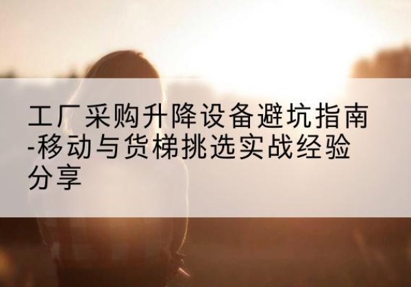 若羌移动式升降机怎么选-工厂采购升降设备避坑指南-移动与货梯挑选实战经验分享