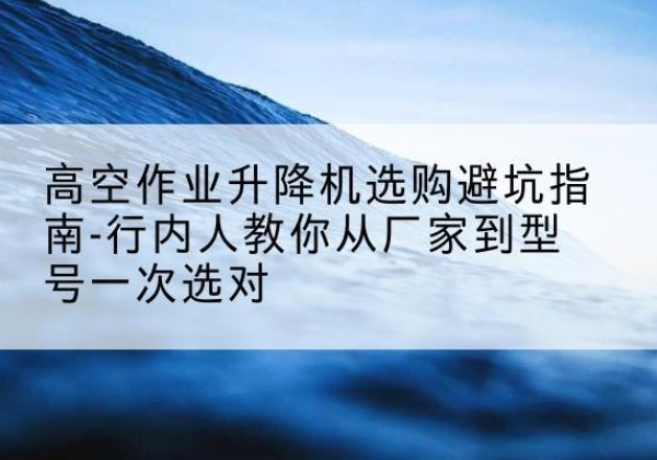若羌升降平台厂家-高空作业升降机选购避坑指南-行内人教你从厂家到型号一次选对