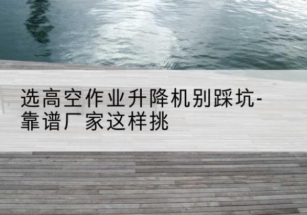 若羌剪叉式升降机厂家-选高空作业升降机别踩坑-靠谱厂家这样挑