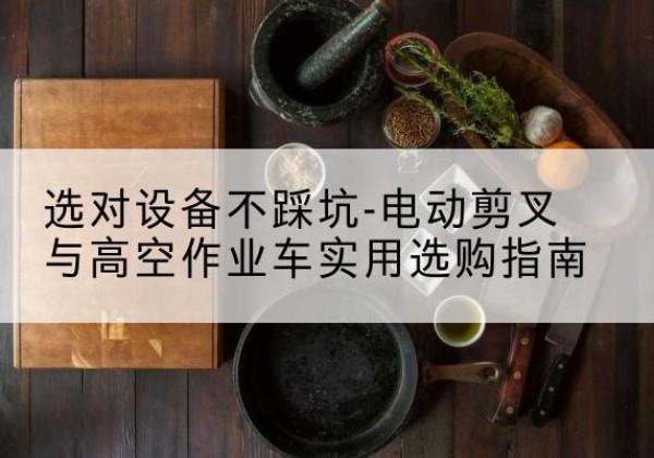 若羌电动剪叉升降平台怎么选-选对设备不踩坑-电动剪叉与高空作业车实用选购指南