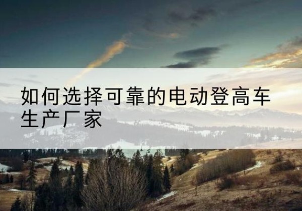 若羌电动登高车厂家-如何选择可靠的电动登高车生产厂家