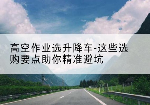 若羌升降车厂家-高空作业选升降车-这些选购要点助你*避坑