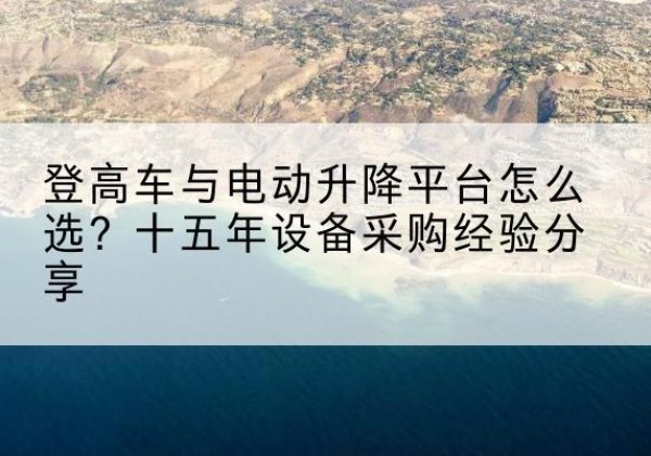 若羌登高车厂家厂家-登高车与电动升降平台怎么选？十五年设备采购经验分享