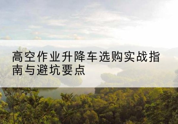 若羌升降车怎么选-高空作业升降车选购实战指南与避坑要点