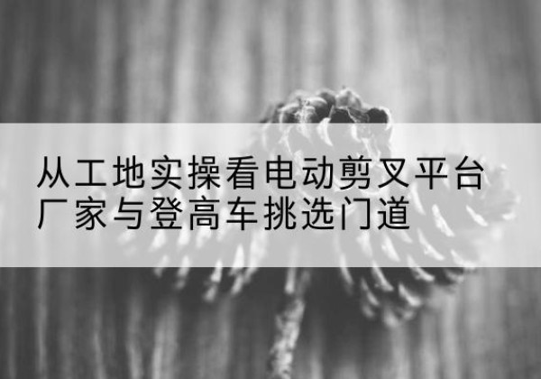 若羌电动剪叉升降平台厂家-从工地实操看电动剪叉平台厂家与登高车挑选门道