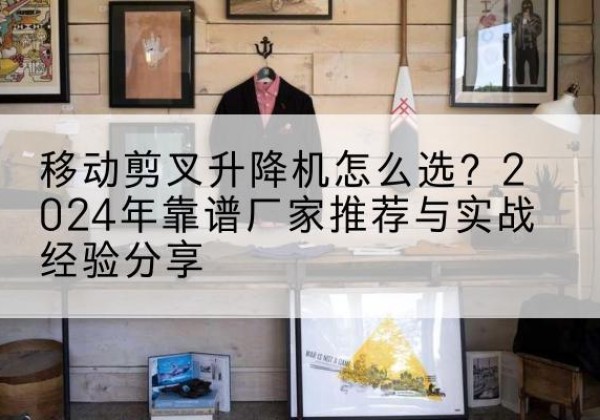 若羌升降平台厂家推荐-移动剪叉升降机怎么选？2024年靠谱厂家推荐与实战经验分享