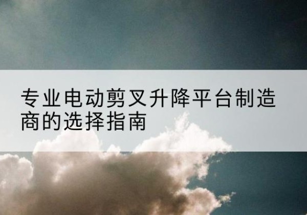 若羌电动剪叉升降平台厂家-专业电动剪叉升降平台制造商的选择指南